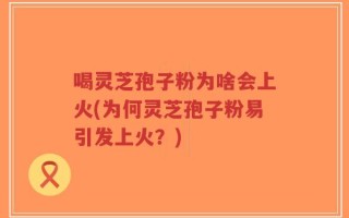 喝灵芝孢子粉为啥会上火(为何灵芝孢子粉易引发上火？)