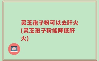 灵芝孢子粉可以去肝火(灵芝孢子粉能降低肝火)