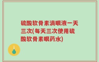 硫酸软骨素滴眼液一天三次(每天三次使用硫酸软骨素眼药水)