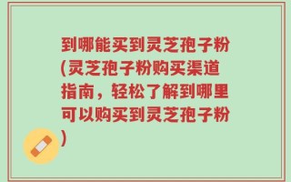 到哪能买到灵芝孢子粉(灵芝孢子粉购买渠道指南，轻松了解到哪里可以购买到灵芝孢子粉)