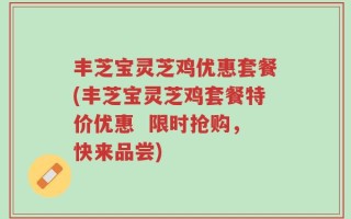 丰芝宝灵芝鸡优惠套餐(丰芝宝灵芝鸡套餐特价优惠  限时抢购，快来品尝)