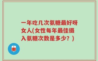一年吃几次氨糖最好呀女人(女性每年最佳摄入氨糖次数是多少？)