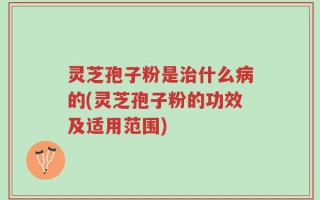 灵芝孢子粉是治什么病的(灵芝孢子粉的功效及适用范围)