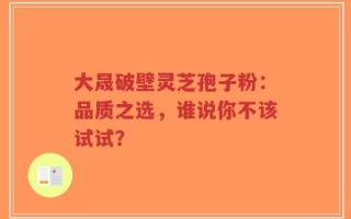 大晟破壁灵芝孢子粉：品质之选，谁说你不该试试？