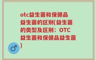 otc益生菌和保健品益生菌的区别(益生菌的类型及区别：OTC益生菌和保健品益生菌)