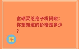 富硒灵芝孢子粉揭晓：你想知道的价格是多少？