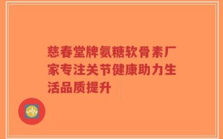 慈春堂牌氨糖软骨素厂家专注关节健康助力生活品质提升