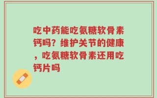 吃中药能吃氨糖软骨素钙吗？维护关节的健康，吃氨糖软骨素还用吃钙片吗