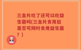 三金片吃了还可以吃益生菌吗(三金片食用后是否可同时食用益生菌？)