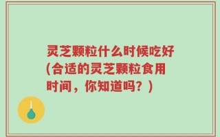 灵芝颗粒什么时候吃好(合适的灵芝颗粒食用时间，你知道吗？)