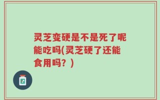 灵芝变硬是不是死了呢能吃吗(灵芝硬了还能食用吗？)