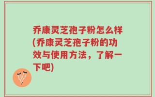 乔康灵芝孢子粉怎么样(乔康灵芝孢子粉的功效与使用方法，了解一下吧)