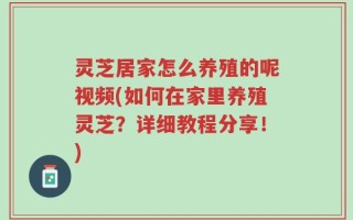 灵芝居家怎么养殖的呢视频(如何在家里养殖灵芝？详细教程分享！)