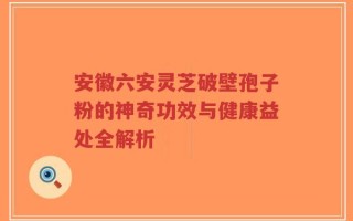 安徽六安灵芝破壁孢子粉的神奇功效与健康益处全解析