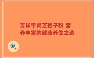 吉祥宇灵芝孢子粉 营养丰富的健康养生之选