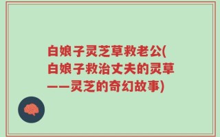 白娘子灵芝草救老公(白娘子救治丈夫的灵草——灵芝的奇幻故事)