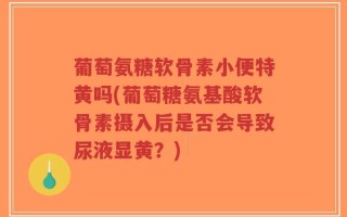 葡萄氨糖软骨素小便特黄吗(葡萄糖氨基酸软骨素摄入后是否会导致尿液显黄？)