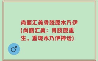 尚丽汇美骨胶原木乃伊(尚丽汇美：骨胶原重生，重现木乃伊神话)