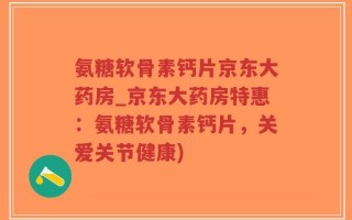 氨糖软骨素钙片京东大药房_京东大药房特惠：氨糖软骨素钙片，关爱关节健康)