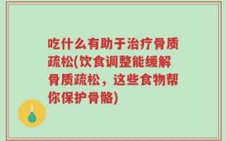 吃什么有助于治疗骨质疏松(饮食调整能缓解骨质疏松，这些食物帮你保护骨骼)