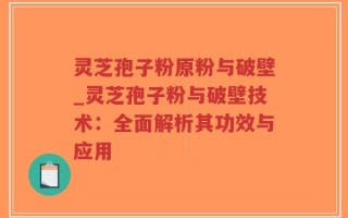 灵芝孢子粉原粉与破壁_灵芝孢子粉与破壁技术：全面解析其功效与应用