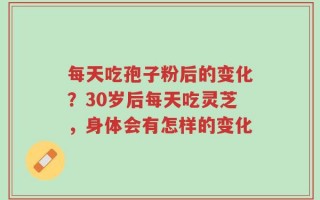 每天吃孢子粉后的变化？30岁后每天吃灵芝，身体会有怎样的变化