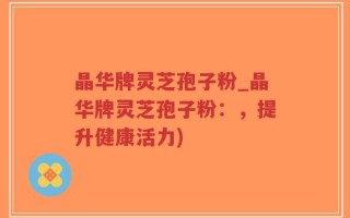 晶华牌灵芝孢子粉_晶华牌灵芝孢子粉：，提升健康活力)