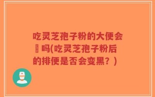 吃灵芝孢子粉的大便会黒吗(吃灵芝孢子粉后的排便是否会变黑？)