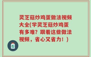 灵芝菇炒鸡蛋做法视频大全(学灵芝菇炒鸡蛋有多难？跟着这些做法视频，省心又省力！)