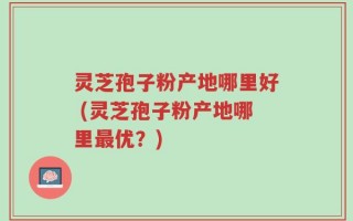 灵芝孢子粉产地哪里好 (灵芝孢子粉产地哪里最优？)