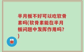 半月板不好可以吃软骨素吗(软骨素能在半月板问题中发挥作用吗？)