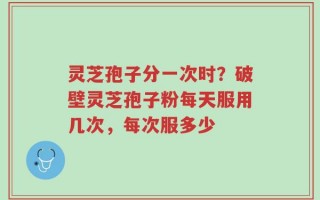 灵芝孢子分一次时？破壁灵芝孢子粉每天服用几次，每次服多少