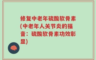 修复中老年硫酸软骨素(中老年人关节炎的福音：硫酸软骨素功效彰显)