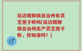 延边朝鲜族自治州有灵芝孢子粉吗(延边朝鲜族自治州出产灵芝孢子粉，你知道吗？)