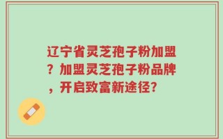 辽宁省灵芝孢子粉加盟？加盟灵芝孢子粉品牌，开启致富新途径？