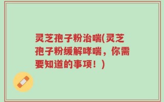 灵芝孢子粉治喘(灵芝孢子粉缓解哮喘，你需要知道的事项！)