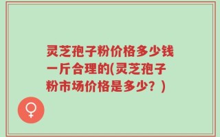 灵芝孢子粉价格多少钱一斤合理的(灵芝孢子粉市场价格是多少？)