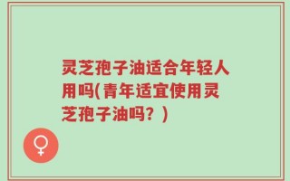 灵芝孢子油适合年轻人用吗(青年适宜使用灵芝孢子油吗？)