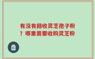 有没有回收灵芝孢子粉？哪里需要收购灵芝粉