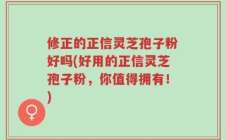 修正的正信灵芝孢子粉好吗(好用的正信灵芝孢子粉，你值得拥有！)