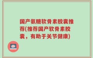 国产氨糖软骨素胶囊推荐(推荐国产软骨素胶囊，有助于关节健康)