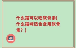 什么猫可以吃软骨素(什么猫咪适合食用软骨素？)