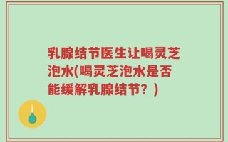 乳腺结节医生让喝灵芝泡水(喝灵芝泡水是否能缓解乳腺结节？)