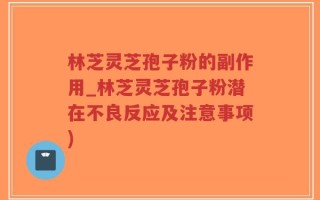 林芝灵芝孢子粉的副作用_林芝灵芝孢子粉潜在不良反应及注意事项)