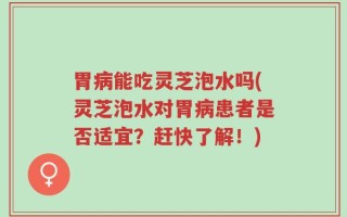 胃病能吃灵芝泡水吗(灵芝泡水对胃病患者是否适宜？赶快了解！)