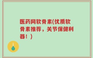 医药网软骨素(优质软骨素推荐，关节保健利器！)