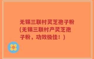 无锡三联村灵芝孢子粉(无锡三联村产灵芝孢子粉，功效极佳！)