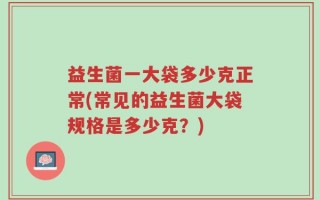益生菌一大袋多少克正常(常见的益生菌大袋规格是多少克？)