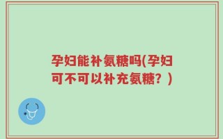 孕妇能补氨糖吗(孕妇可不可以补充氨糖？)