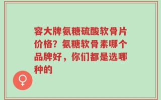 容大牌氨糖硫酸软骨片价格？氨糖软骨素哪个品牌好，你们都是选哪种的